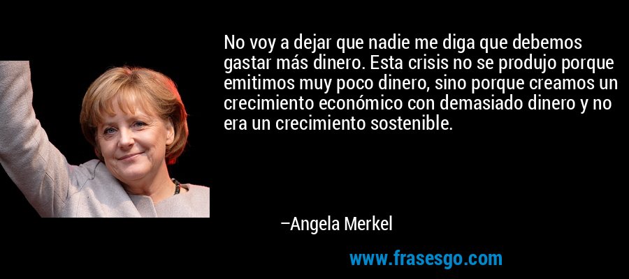 No voy a dejar que nadie me diga que debemos gastar más dinero. Esta crisis no se produjo porque emitimos muy poco dinero, sino porque creamos un crecimiento económico con demasiado dinero y no era un crecimiento sostenible. – Angela Merkel
