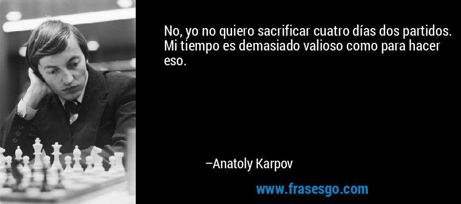 No, yo no quiero sacrificar cuatro días dos partidos. Mi tiempo es demasiado valioso como para hacer eso. – Anatoly Karpov