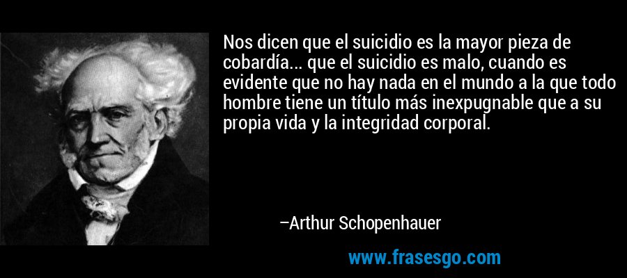 Nos dicen que el suicidio es la mayor pieza de cobardía... que el suicidio es malo, cuando es evidente que no hay nada en el mundo a la que todo hombre tiene un título más inexpugnable que a su propia vida y la integridad corporal. – Arthur Schopenhauer