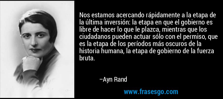 Nos estamos acercando rápidamente a la etapa de la última inversión: la etapa en que el gobierno es libre de hacer lo que le plazca, mientras que los ciudadanos pueden actuar sólo con el permiso, que es la etapa de los períodos más oscuros de la historia humana, la etapa de gobierno de la fuerza bruta. – Ayn Rand