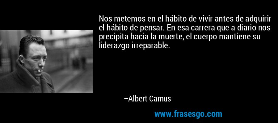 Nos metemos en el hábito de vivir antes de adquirir el hábito de pensar. En esa carrera que a diario nos precipita hacia la muerte, el cuerpo mantiene su liderazgo irreparable. – Albert Camus