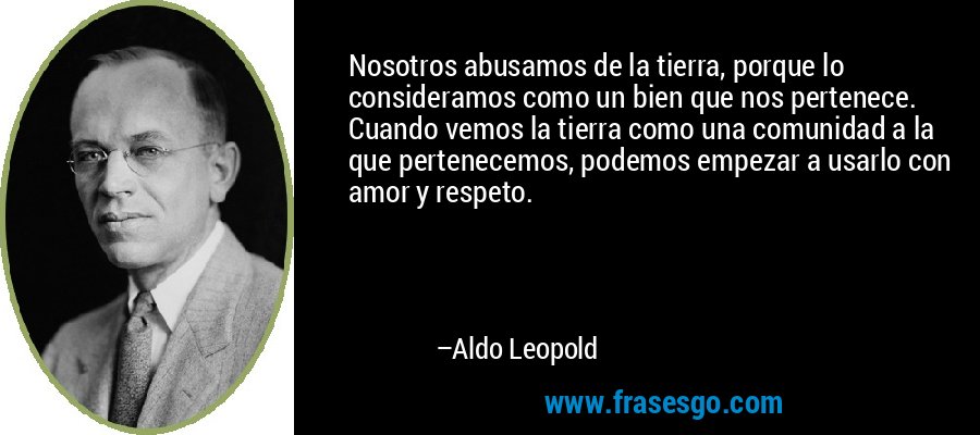 Nosotros abusamos de la tierra, porque lo consideramos como un bien que nos pertenece. Cuando vemos la tierra como una comunidad a la que pertenecemos, podemos empezar a usarlo con amor y respeto. – Aldo Leopold