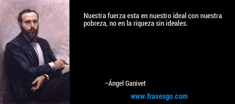 Nuestra fuerza esta en nuestro ideal con nuestra pobreza, no en la riqueza sin ideales. – Ángel Ganivet