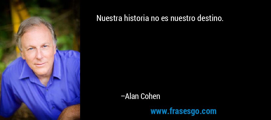 Nuestra historia no es nuestro destino. – Alan Cohen