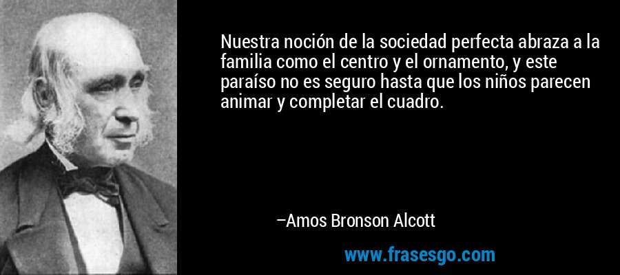 Nuestra noción de la sociedad perfecta abraza a la familia como el centro y el ornamento, y este paraíso no es seguro hasta que los niños parecen animar y completar el cuadro. – Amos Bronson Alcott