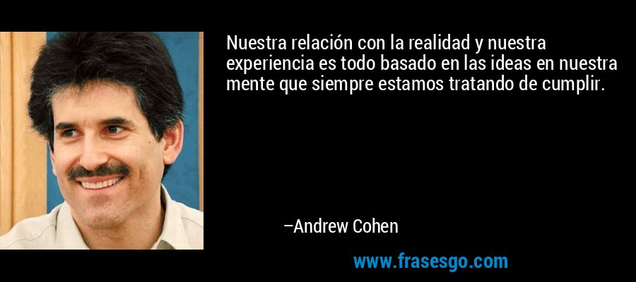 Nuestra relación con la realidad y nuestra experiencia es todo basado en las ideas en nuestra mente que siempre estamos tratando de cumplir. – Andrew Cohen