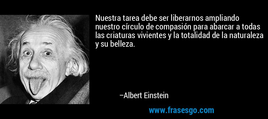 Nuestra tarea debe ser liberarnos ampliando nuestro círculo de compasión para abarcar a todas las criaturas vivientes y la totalidad de la naturaleza y su belleza. – Albert Einstein