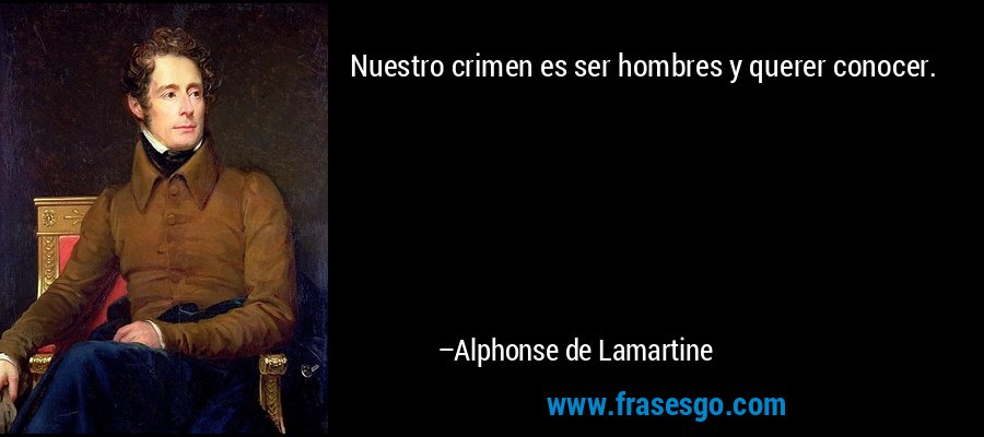 Nuestro crimen es ser hombres y querer conocer. – Alphonse de Lamartine