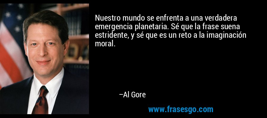 Nuestro mundo se enfrenta a una verdadera emergencia planetaria. Sé que la frase suena estridente, y sé que es un reto a la imaginación moral. – Al Gore