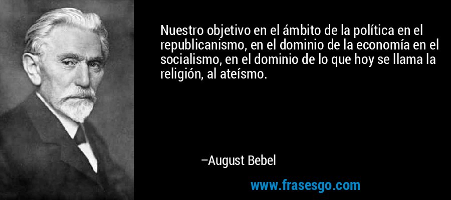 Nuestro objetivo en el ámbito de la política en el republicanismo, en el dominio de la economía en el socialismo, en el dominio de lo que hoy se llama la religión, al ateísmo. – August Bebel