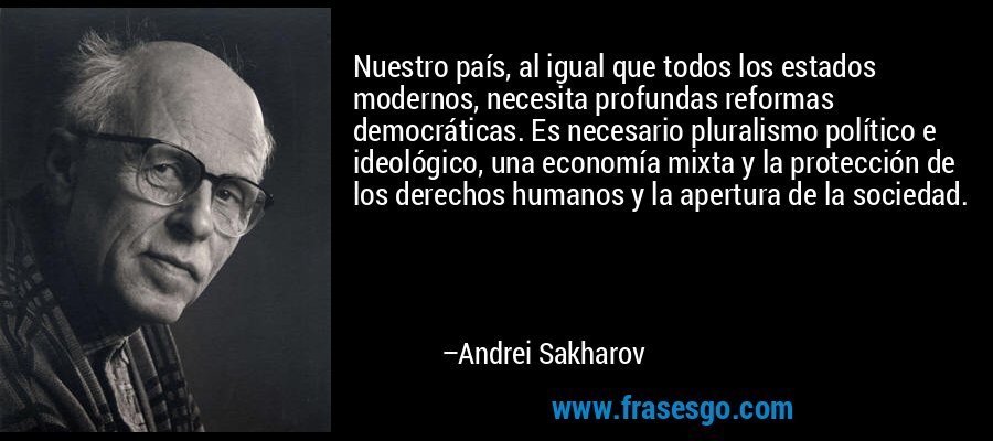 Nuestro país, al igual que todos los estados modernos, necesita profundas reformas democráticas. Es necesario pluralismo político e ideológico, una economía mixta y la protección de los derechos humanos y la apertura de la sociedad. – Andrei Sakharov