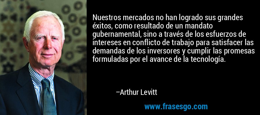 Nuestros mercados no han logrado sus grandes éxitos, como resultado de un mandato gubernamental, sino a través de los esfuerzos de intereses en conflicto de trabajo para satisfacer las demandas de los inversores y cumplir las promesas formuladas por el avance de la tecnología. – Arthur Levitt