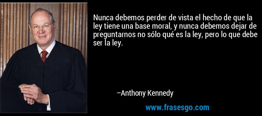Nunca debemos perder de vista el hecho de que la ley tiene una base moral, y nunca debemos dejar de preguntarnos no sólo qué es la ley, pero lo que debe ser la ley. – Anthony Kennedy