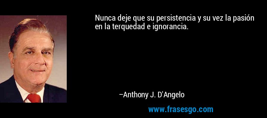 Nunca deje que su persistencia y su vez la pasión en la terquedad e ignorancia. – Anthony J. D'Angelo