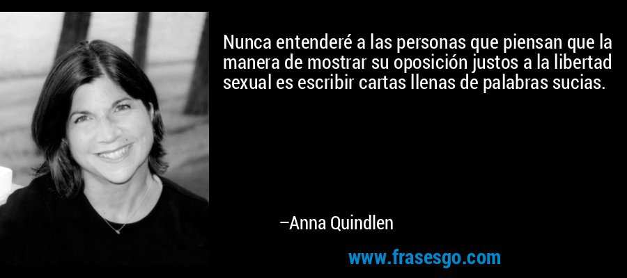 Nunca entenderé a las personas que piensan que la manera de mostrar su oposición justos a la libertad sexual es escribir cartas llenas de palabras sucias. – Anna Quindlen