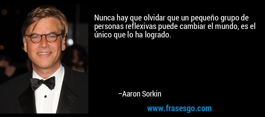 Nunca hay que olvidar que un pequeño grupo de personas reflexivas puede cambiar el mundo, es el único que lo ha logrado. – Aaron Sorkin