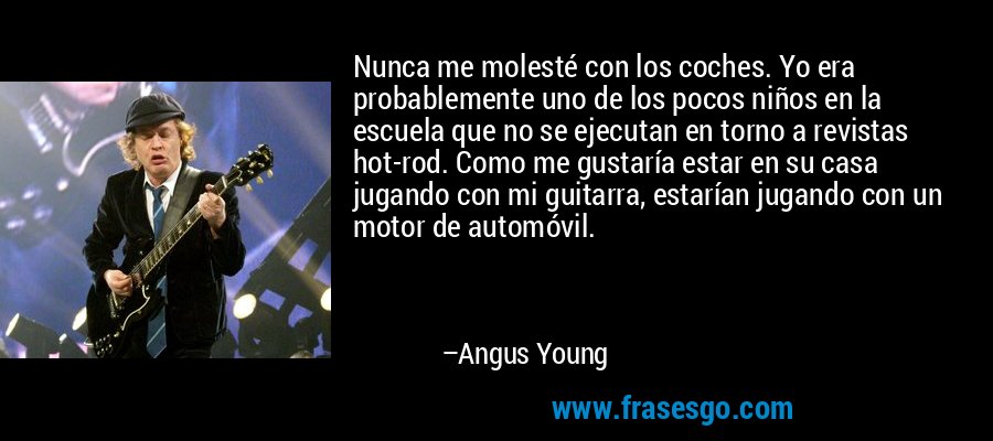 Nunca me molesté con los coches. Yo era probablemente uno de los pocos niños en la escuela que no se ejecutan en torno a revistas hot-rod. Como me gustaría estar en su casa jugando con mi guitarra, estarían jugando con un motor de automóvil. – Angus Young