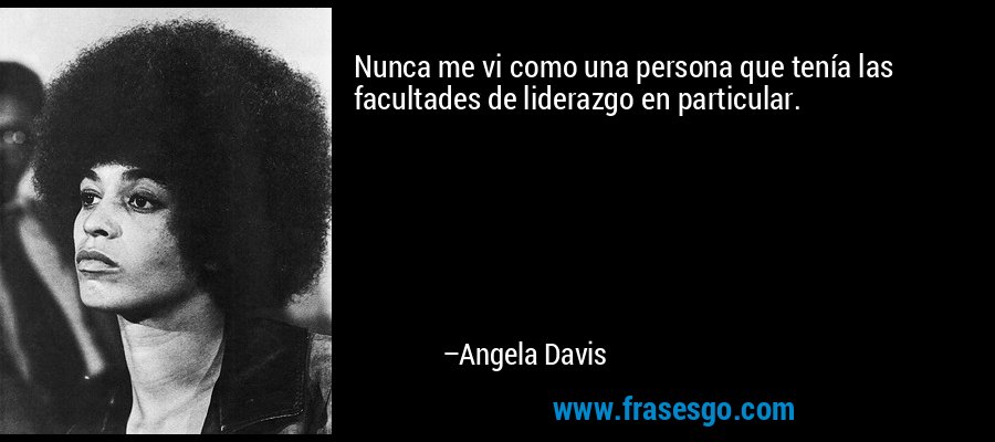 Nunca me vi como una persona que tenía las facultades de liderazgo en particular. – Angela Davis