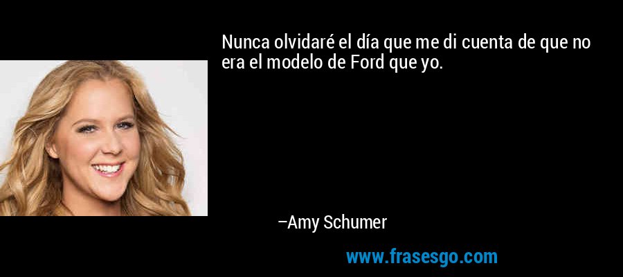 Nunca olvidaré el día que me di cuenta de que no era el modelo de Ford que yo. – Amy Schumer