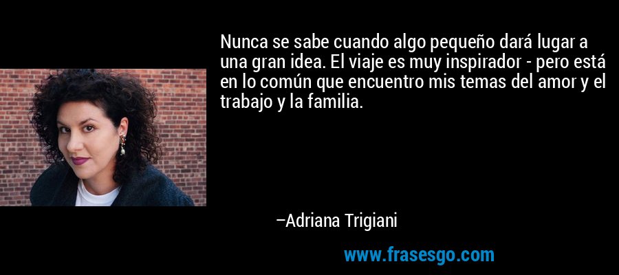 Nunca se sabe cuando algo pequeño dará lugar a una gran idea. El viaje es muy inspirador - pero está en lo común que encuentro mis temas del amor y el trabajo y la familia. – Adriana Trigiani