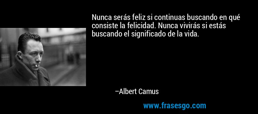 Nunca serás feliz si continuas buscando en qué consiste la felicidad. Nunca vivirás si estás buscando el significado de la vida. – Albert Camus