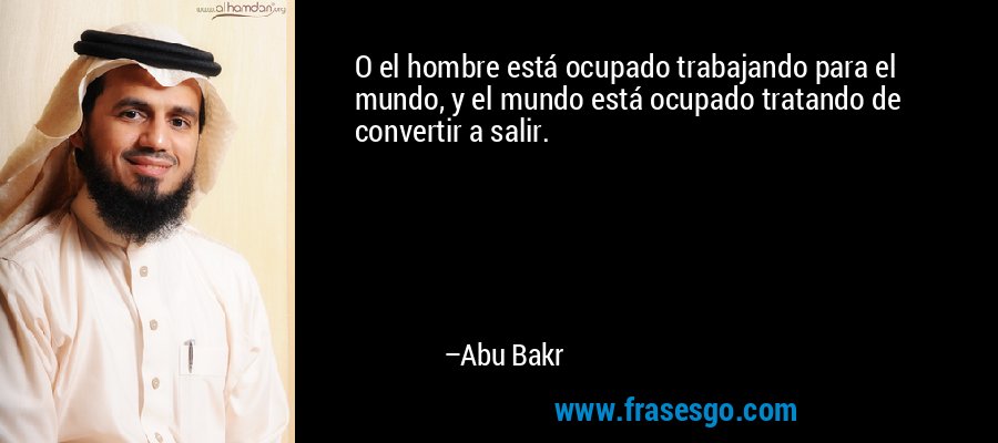 O el hombre está ocupado trabajando para el mundo, y el mundo está ocupado tratando de convertir a salir. – Abu Bakr