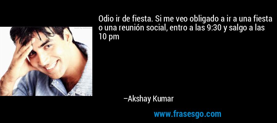 Odio ir de fiesta. Si me veo obligado a ir a una fiesta o una reunión social, entro a las 9:30 y salgo a las 10 pm – Akshay Kumar