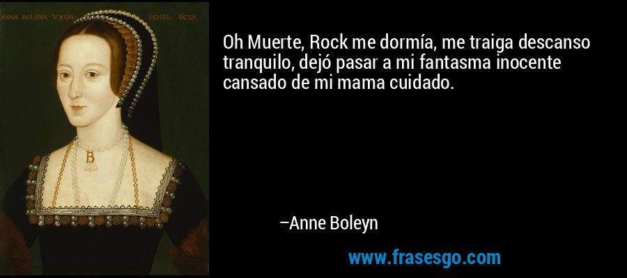 Oh Muerte, Rock me dormía, me traiga descanso tranquilo, dejó pasar a mi fantasma inocente cansado de mi mama cuidado. – Anne Boleyn