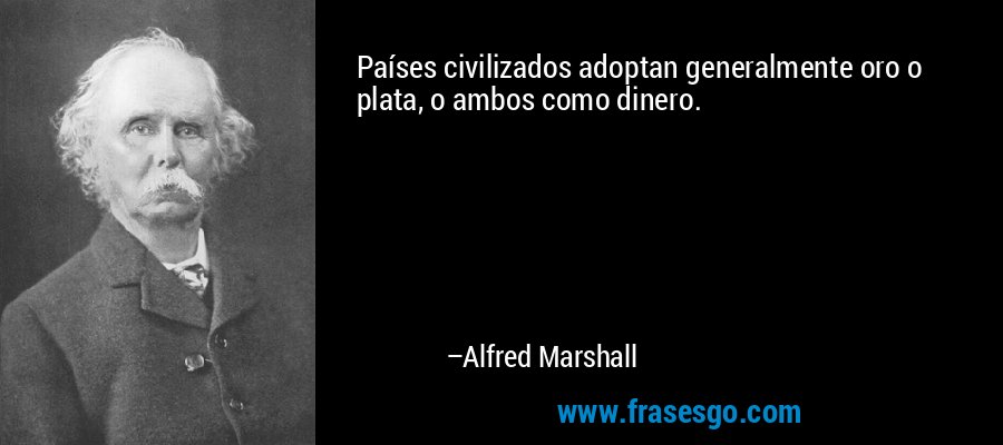 Países civilizados adoptan generalmente oro o plata, o ambos como dinero. – Alfred Marshall