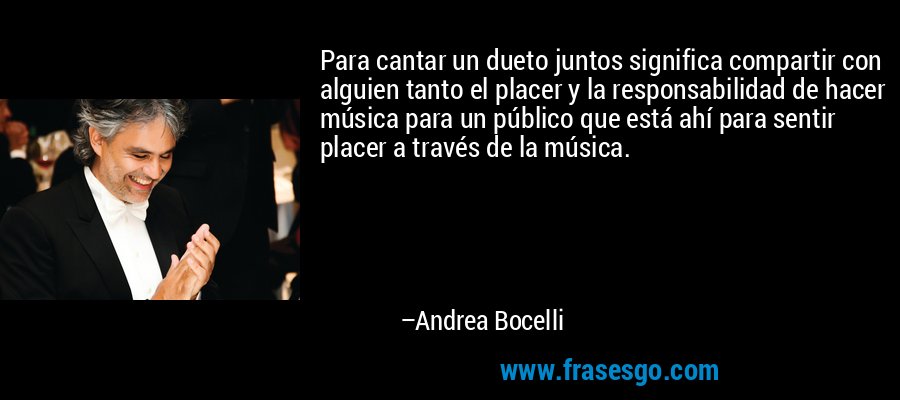 Para cantar un dueto juntos significa compartir con alguien tanto el placer y la responsabilidad de hacer música para un público que está ahí para sentir placer a través de la música. – Andrea Bocelli
