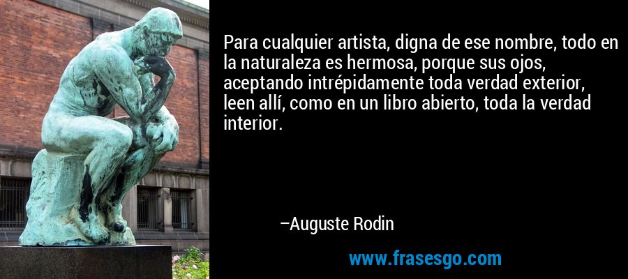 Para cualquier artista, digna de ese nombre, todo en la naturaleza es hermosa, porque sus ojos, aceptando intrépidamente toda verdad exterior, leen allí, como en un libro abierto, toda la verdad interior. – Auguste Rodin