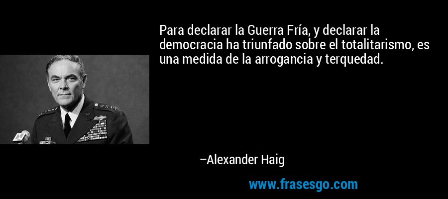 Para declarar la Guerra Fría, y declarar la democracia ha triunfado sobre el totalitarismo, es una medida de la arrogancia y terquedad. – Alexander Haig