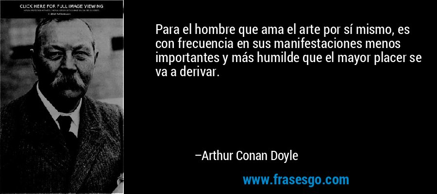 Para el hombre que ama el arte por sí mismo, es con frecuencia en sus manifestaciones menos importantes y más humilde que el mayor placer se va a derivar. – Arthur Conan Doyle