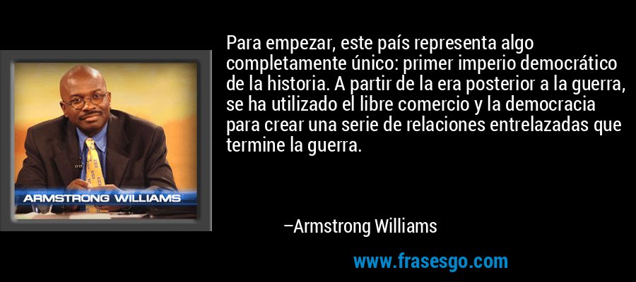 Para empezar, este país representa algo completamente único: primer imperio democrático de la historia. A partir de la era posterior a la guerra, se ha utilizado el libre comercio y la democracia para crear una serie de relaciones entrelazadas que termine la guerra. – Armstrong Williams