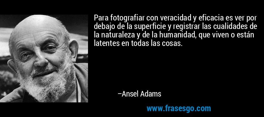 Para fotografiar con veracidad y eficacia es ver por debajo de la superficie y registrar las cualidades de la naturaleza y de la humanidad, que viven o están latentes en todas las cosas. – Ansel Adams