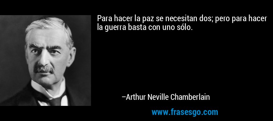 Para hacer la paz se necesitan dos; pero para hacer la guerra basta con uno sólo. – Arthur Neville Chamberlain