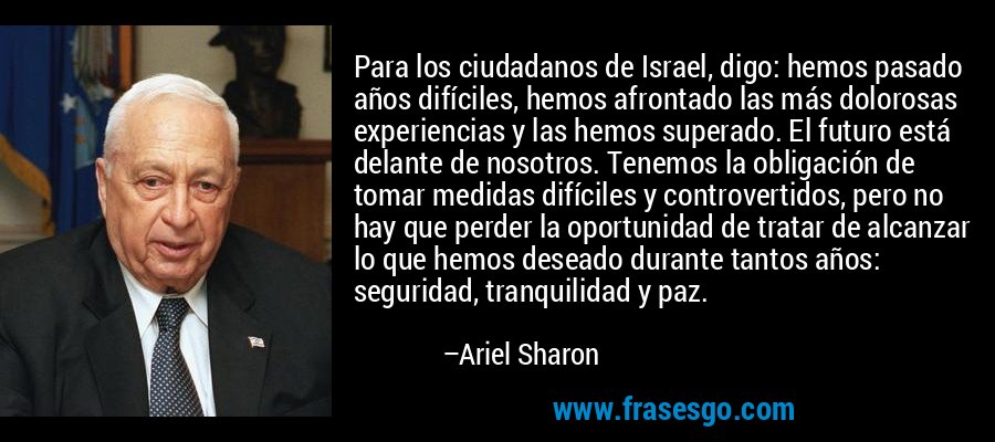 Para los ciudadanos de Israel, digo: hemos pasado años difíciles, hemos afrontado las más dolorosas experiencias y las hemos superado. El futuro está delante de nosotros. Tenemos la obligación de tomar medidas difíciles y controvertidos, pero no hay que perder la oportunidad de tratar de alcanzar lo que hemos deseado durante tantos años: seguridad, tranquilidad y paz. – Ariel Sharon
