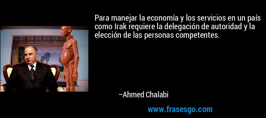 Para manejar la economía y los servicios en un país como Irak requiere la delegación de autoridad y la elección de las personas competentes. – Ahmed Chalabi
