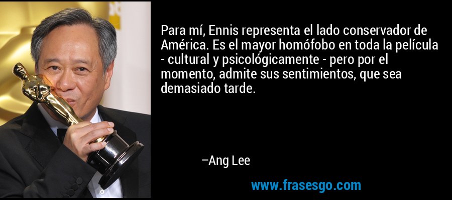 Para mí, Ennis representa el lado conservador de América. Es el mayor homófobo en toda la película - cultural y psicológicamente - pero por el momento, admite sus sentimientos, que sea demasiado tarde. – Ang Lee