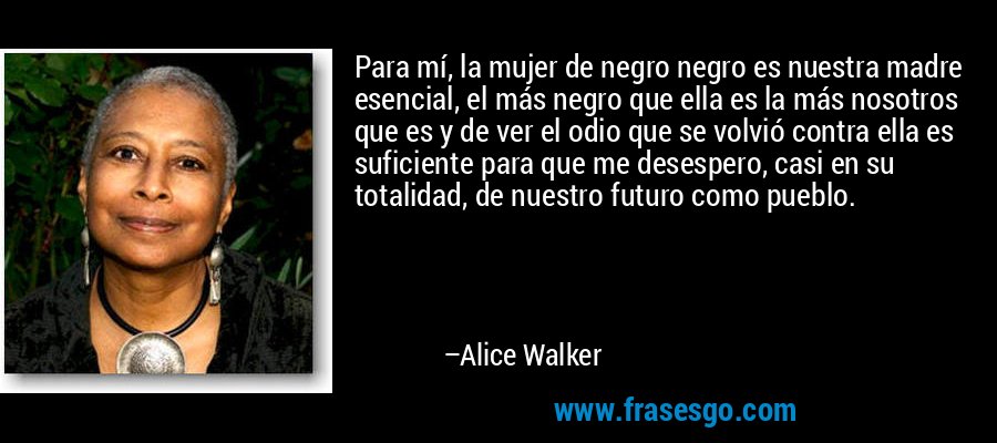 Para mí, la mujer de negro negro es nuestra madre esencial, el más negro que ella es la más nosotros que es y de ver el odio que se volvió contra ella es suficiente para que me desespero, casi en su totalidad, de nuestro futuro como pueblo. – Alice Walker