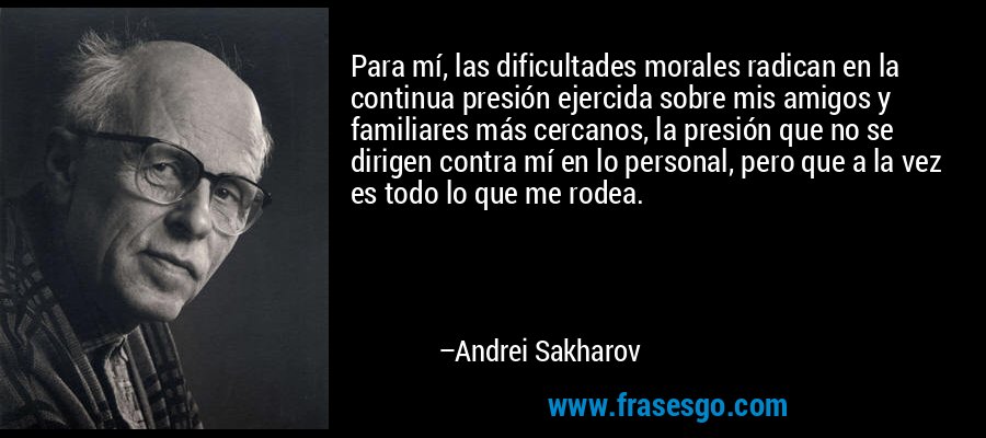 Para mí, las dificultades morales radican en la continua presión ejercida sobre mis amigos y familiares más cercanos, la presión que no se dirigen contra mí en lo personal, pero que a la vez es todo lo que me rodea. – Andrei Sakharov