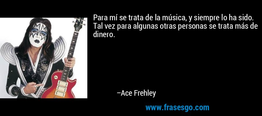Para mí se trata de la música, y siempre lo ha sido. Tal vez para algunas otras personas se trata más de dinero. – Ace Frehley
