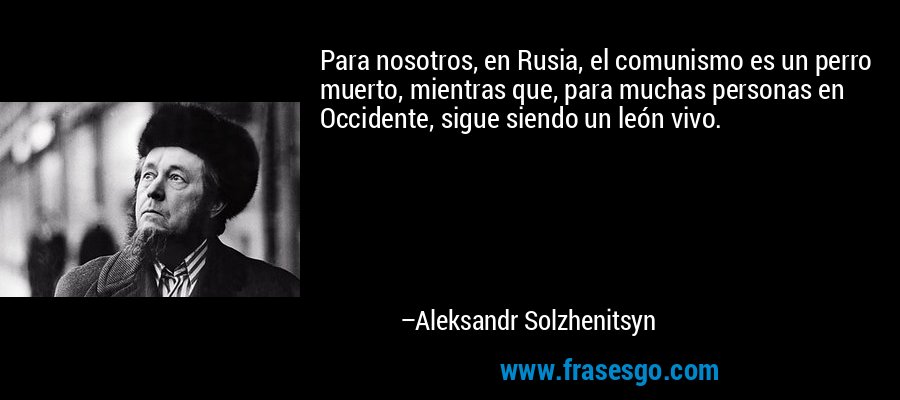 Para nosotros, en Rusia, el comunismo es un perro muerto, mientras que, para muchas personas en Occidente, sigue siendo un león vivo. – Aleksandr Solzhenitsyn