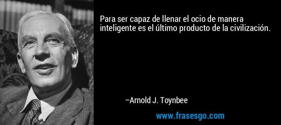 Para ser capaz de llenar el ocio de manera inteligente es el último producto de la civilización. – Arnold J. Toynbee