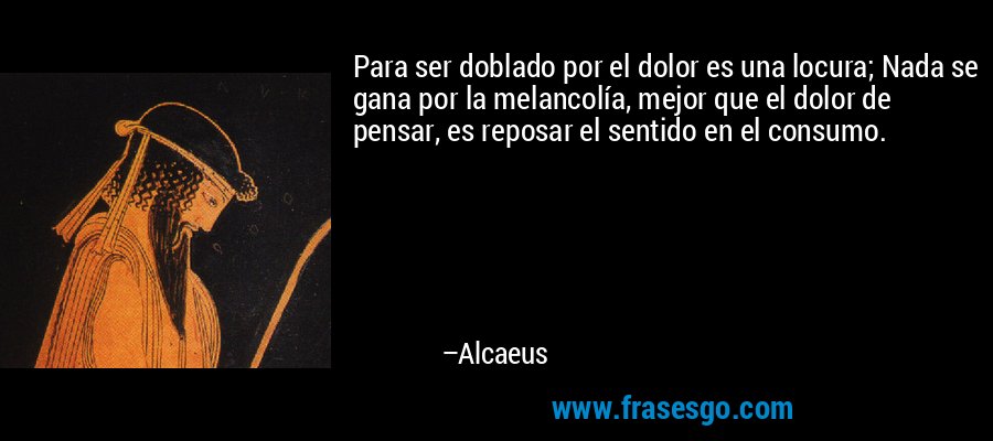 Para ser doblado por el dolor es una locura; Nada se gana por la melancolía, mejor que el dolor de pensar, es reposar el sentido en el consumo. – Alcaeus