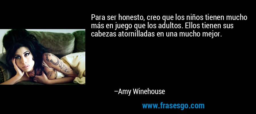 Para ser honesto, creo que los niños tienen mucho más en juego que los adultos. Ellos tienen sus cabezas atornilladas en una mucho mejor. – Amy Winehouse