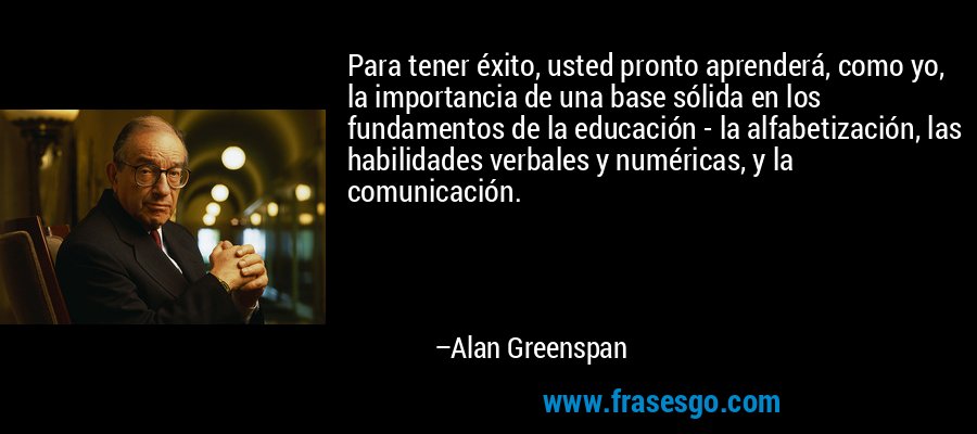 Para tener éxito, usted pronto aprenderá, como yo, la importancia de una base sólida en los fundamentos de la educación - la alfabetización, las habilidades verbales y numéricas, y la comunicación. – Alan Greenspan