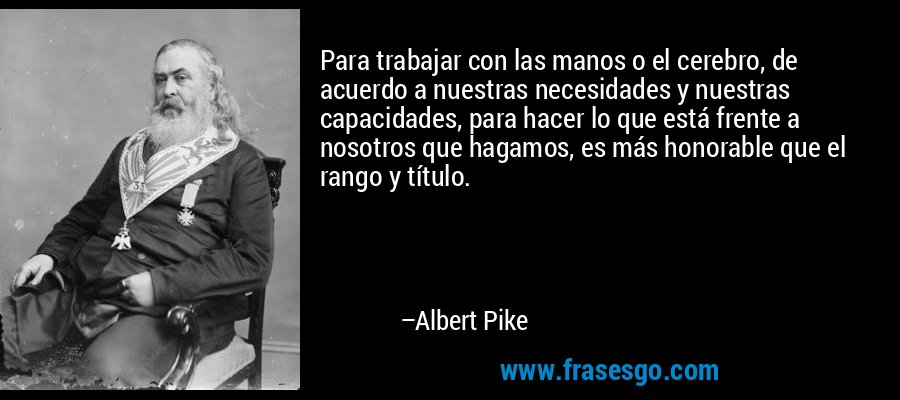 Para trabajar con las manos o el cerebro, de acuerdo a nuestras necesidades y nuestras capacidades, para hacer lo que está frente a nosotros que hagamos, es más honorable que el rango y título. – Albert Pike