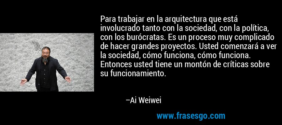 Para trabajar en la arquitectura que está involucrado tanto con la sociedad, con la política, con los burócratas. Es un proceso muy complicado de hacer grandes proyectos. Usted comenzará a ver la sociedad, cómo funciona, cómo funciona. Entonces usted tiene un montón de críticas sobre su funcionamiento. – Ai Weiwei