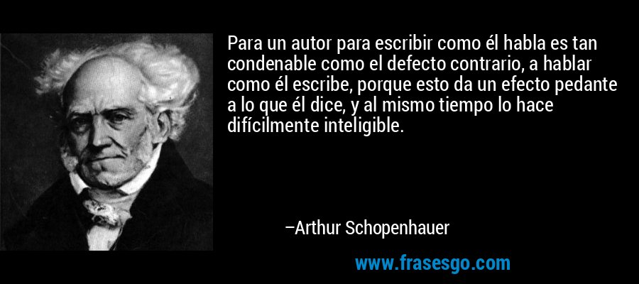 Para un autor para escribir como él habla es tan condenable como el defecto contrario, a hablar como él escribe, porque esto da un efecto pedante a lo que él dice, y al mismo tiempo lo hace difícilmente inteligible. – Arthur Schopenhauer